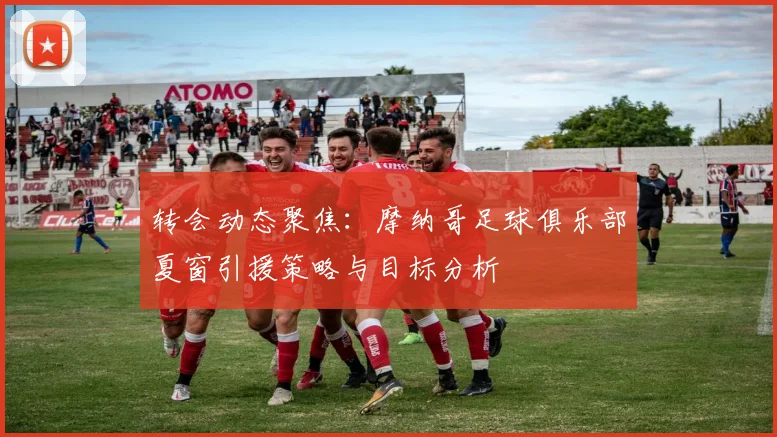 转会动态聚焦：摩纳哥足球俱乐部夏窗引援策略与目标分析