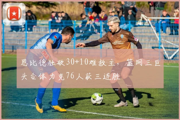 恩比德独砍30+10难救主，篮网三巨头合体力克76人获三连胜