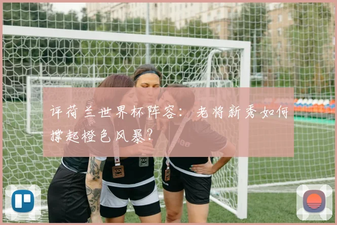 评荷兰世界杯阵容：老将新秀如何撑起橙色风暴？