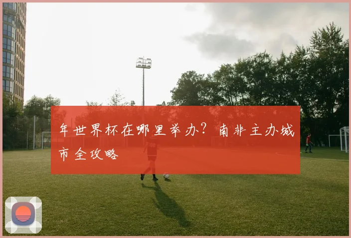 年世界杯在哪里举办?南非主办城市全攻略