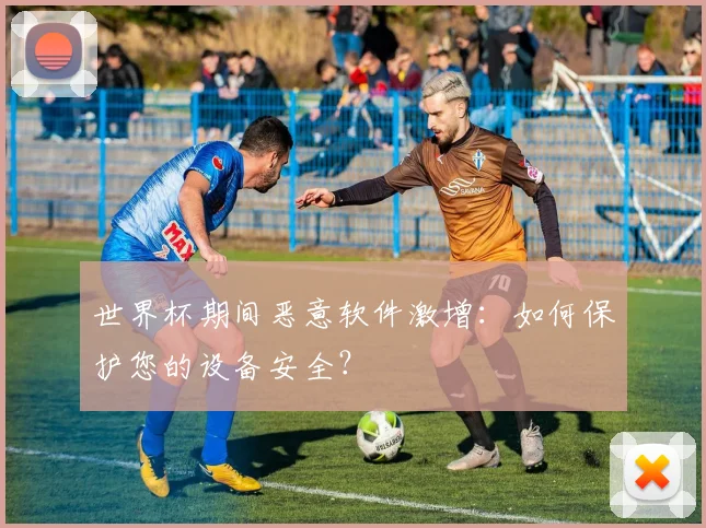 世界杯期间恶意软件激增:如何保护您的设备安全?