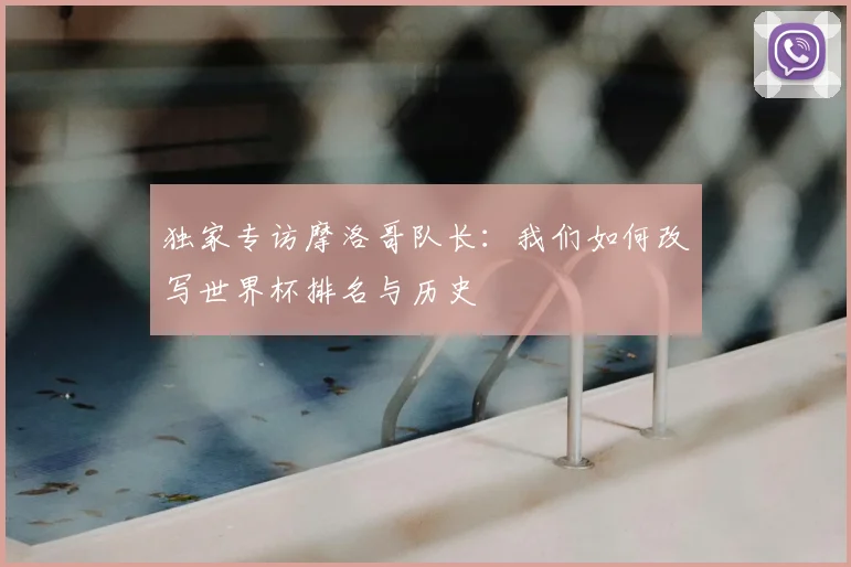 独家专访摩洛哥队长:我们如何改写世界杯排名与历史