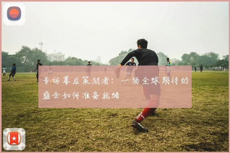 专访幕后策划者：一场全球期待的盛会如何准备就绪