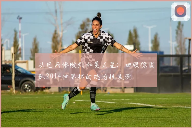 从巴西惨败到加冕五星：回顾德国队2014世界杯的统治性表现