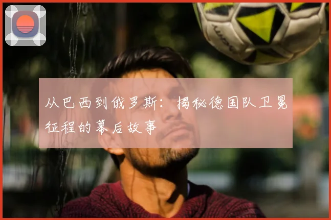 从巴西到俄罗斯：揭秘德国队卫冕征程的幕后故事