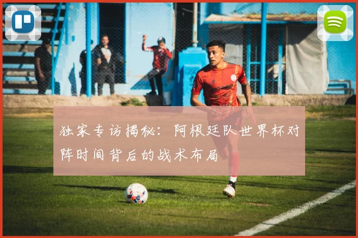 独家专访揭秘:阿根廷队世界杯对阵时间背后的战术布局
