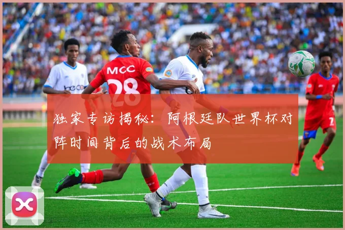独家专访揭秘:阿根廷队世界杯对阵时间背后的战术布局