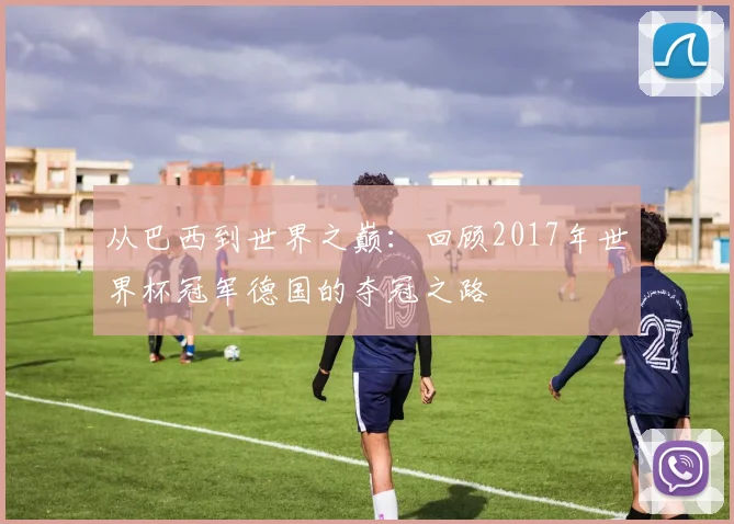 从巴西到世界之巅：回顾2017年世界杯冠军德国的夺冠之路