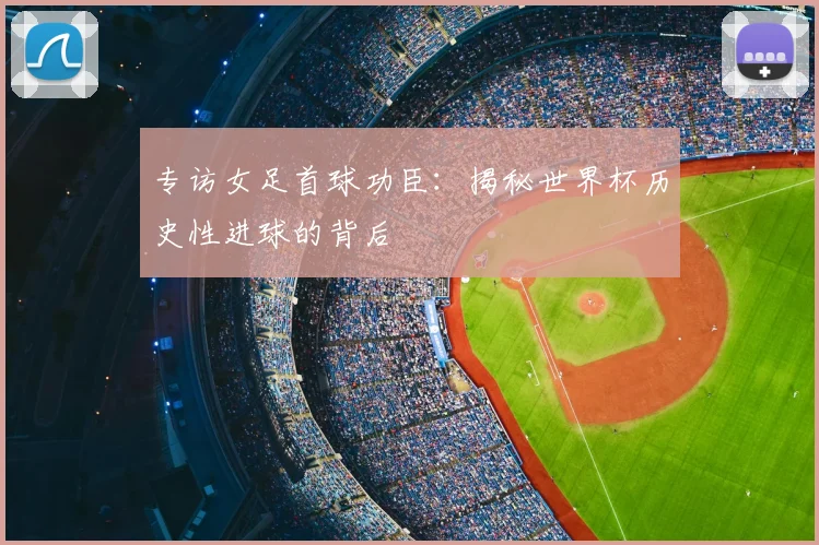 专访女足首球功臣：揭秘世界杯历史性进球的背后
