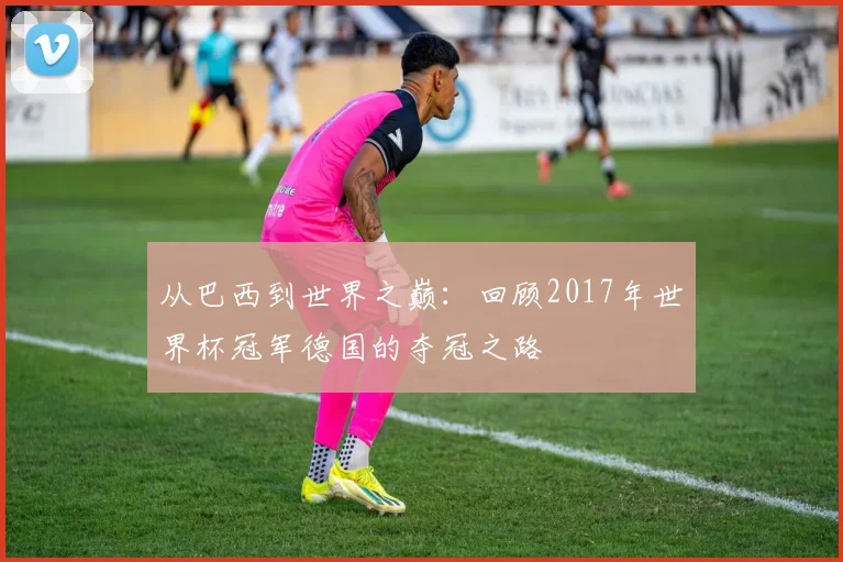 从巴西到世界之巅：回顾2017年世界杯冠军德国的夺冠之路