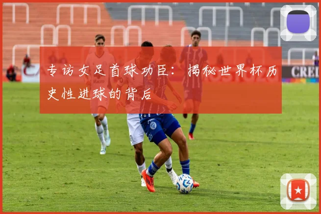 专访女足首球功臣：揭秘世界杯历史性进球的背后
