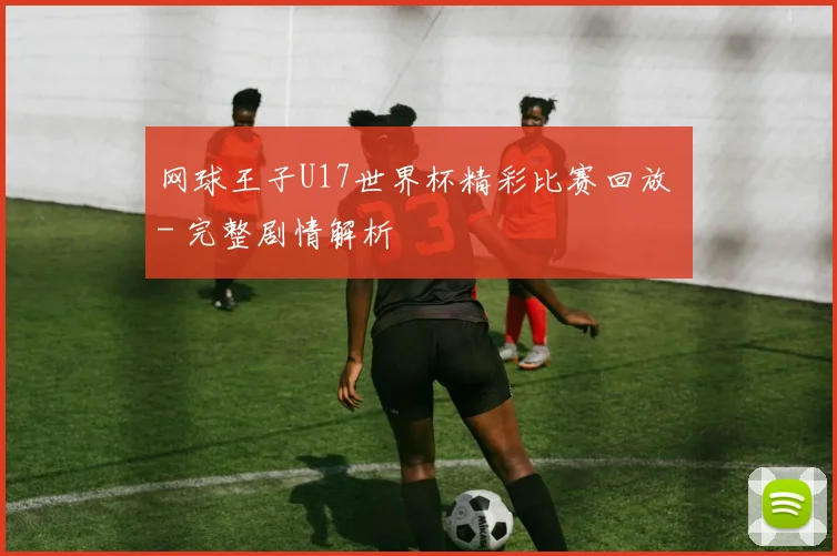 网球王子U17世界杯精彩比赛回放 - 完整剧情解析