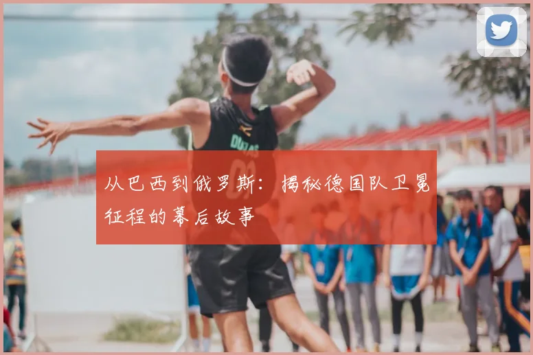 从巴西到俄罗斯：揭秘德国队卫冕征程的幕后故事