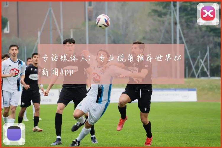专访媒体人：专业视角推荐世界杯新闻App
