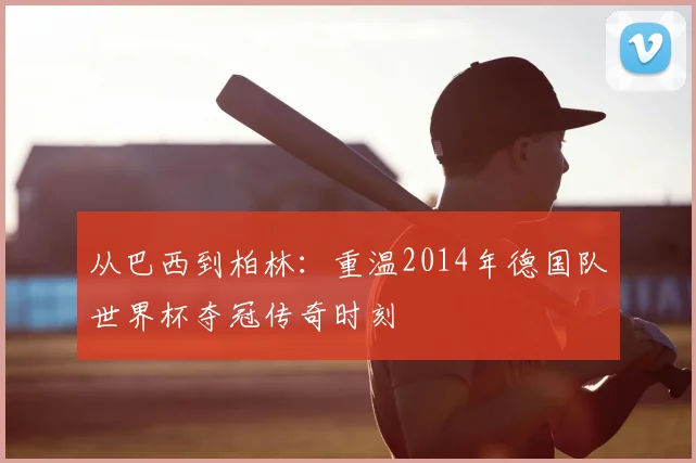 从巴西到柏林：重温2014年德国队世界杯夺冠传奇时刻