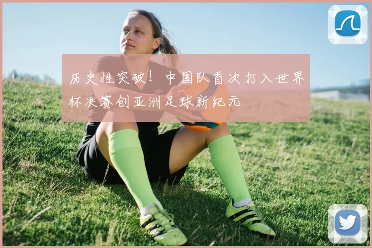 历史性突破!中国队首次打入世界杯决赛创亚洲足球新纪元
