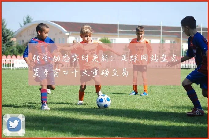 转会动态实时更新:足球网站盘点夏季窗口十大重磅交易