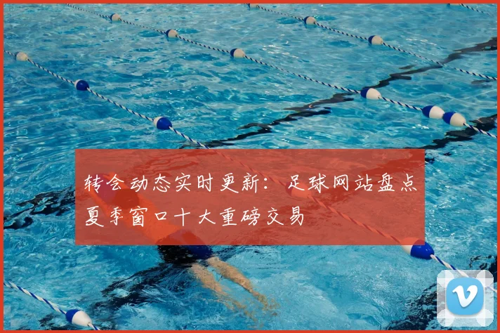转会动态实时更新:足球网站盘点夏季窗口十大重磅交易
