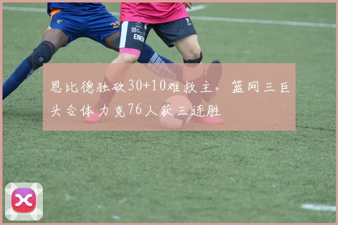 恩比德独砍30+10难救主,篮网三巨头合体力克76人获三连胜